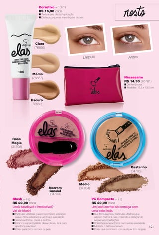 arizona.flow

PDF/X-4 ISO

Corretivo – 10 ml
R$ 16,90 cada

n Textura leve, de fácil aplicação.
n Disfarça pequenas imperfeições da pele.

Claro
(76666)

Depois

Médio
(76667)

Antes

Nécessaire
R$ 14,90 (76761)

n De verniz rosa.
n Medidas: 16,5 x 10,5 cm.

Escuro
(76668)

Rosa
Magia
(34708)

Castanho
(34706)

Marrom
Casual
(34709)

Médio
(34704)

Blush – 4 g
R$ 20,90 cada
Look saudável e irresistível?
Vai de blush!

Pó Compacto – 7 g
R$ 20,90 cada
Um look incrível só começa com
uma pele linda.

n Sua fórmula possui partículas ultrafnas que
aderem melhor à pele, cobrindo e disfarçando
pequenas imperfeições.
n Cobertura superuniforme com textura aveludada.
n Minimiza o brilho excessivo.
n Cores que combinam com qualquer tom de pele.

n Partículas ultrafnas que proporcionam aplicação
suave, ótima aderência e um toque aveludado.
n Textura uniforme, macia e sedosa.
n Elimina o aspecto pálido, deixando seu look com
aparência saudável.
n Cores para todos os tons de pele.

BR_ELAS_COLHEITA15-13.indd 101

101

8/17/13 6:39 AM
Agência: Arizona | Cliente: Arizona
Processado por arizona.flow em Sat Aug 17 06:42:10 2013

BLACK YELLOW MAGENTA CYAN

www.arizona.com.br +55 11 3847-1977

686888_BR_COLHEITA15-13_P101.pdf - 156.0 x 230.0 mm - p?g. 101

 
