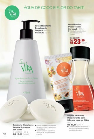arizona.flow

PDF/X-4 ISO

água de coco e flor do tahiti

Loção Hidratante
Desodorante
Corporal – 475 ml
R$ 29,90 (10191)

ÓleoBi fásico
Desodorante
Corporal – 200 ml

n Hidratação e sedosidade
para a pele durante
o banho.

De: R$ 29,90
Por:

R$

106

Sabonete Hidratante
Vegetal Cremoso
em Barra
3 unidades – 90 g
R$ 15,80 (34044)

n Contém complexo de minerais e
silicone,que oferece hidratação e
maciez à pele.
n Espuma cremosa que oferece
sensação de conforto durante
o banho.

BR_VIDA_COLHEITA15-13.indd 106

23,90

(10287)

PolpaH idratante
Desodorante com
Silicone para as Mãos
50 g
R$ 13,50 (34017)

n Contém complexo de minerais e
silicone, que oferece hidratação
e proteção às mãos.

8/7/13 3:22 AM
Agência: Arizona | Cliente: Arizona
Processado por arizona.flow em Wed Aug 7 03:25:40 2013

BLACK YELLOW MAGENTA CYAN

www.arizona.com.br +55 11 3847-1977

686888_BR_COLHEITA15-13_P106.pdf - 156.0 x 230.0 mm - p?g. 106

 