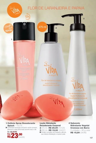 PDF/X-4 ISO

arizona.flow

flor de laranjeira e papaia
12

3

475 ml
spray

2

1

4
1 Colônia Spray Desodorante
Splash – 150 ml

n Confortável sensação de banho recém-tomado,
deixando a pele perfumada durante todo o dia.

De: R$ 29,90
Por:

R$

23

,90

Loção Hidratante
Desodorante Corporal
2 475 ml – R$ 29,90 (10126)
3 200 ml – R$ 19,90 (34027)

n Contém complexo de minerais e silicone,
que oferece hidratação e maciez à pele.

(34926)

4 Sabonete
Hidratante Vegetal
Cremoso em Barra
3 unidades – 90 g cada
R$ 15,80 (34046)
107

BR_VIDA_COLHEITA15-13.indd 107

8/7/13 3:22 AM
Agência: Arizona | Cliente: Arizona
Processado por arizona.flow em Wed Aug 7 03:25:41 2013

BLACK YELLOW MAGENTA CYAN

www.arizona.com.br +55 11 3847-1977

686888_BR_COLHEITA15-13_P107.pdf - 156.0 x 230.0 mm - p?g. 107

 