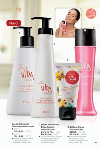 arizona.flow

PDF/X-4 ISO

12
Spray

Novo!
8
5

6

7

Loção Hidratante
Desodorante Corporal
5 475 ml
R$ 29,90 (14086)
6 200 ml
R$ 19,90 (10005)
n Contém complexo de minerais
e silicone, que oferece
hidratação e maciez à pele.

7 Polpa Hidratante
Desodorante
com Silicone
para os Pés – 50 g
R$ 13,50 (10008)

n Sua fórmula contém complexo
de minerais e silicone, que
proporciona hidratação
e proteção aos pés.

BR_VIDA_COLHEITA15-13.indd 109

8 Colônia Spray
Desodorante
Splash – 150 ml
R$ 29,90 (10004)

n Confortável sensação de
banho recém-tomado,
deixando a pele perfumada
durante todo o dia.

109

8/7/13 3:22 AM
Agência: Arizona | Cliente: Arizona
Processado por arizona.flow em Wed Aug 7 03:25:41 2013

BLACK YELLOW MAGENTA CYAN

www.arizona.com.br +55 11 3847-1977

686888_BR_COLHEITA15-13_P109.pdf - 156.0 x 230.0 mm - p?g. 109

 