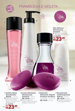 PDF/X-4 ISO

arizona.flow

framboesa e violeta
spray

12
2
1

Óleo Bifásico
Desodorante
Corporal – 200 ml

n Hidratação e sedosidade
para a pele durante o banho.

De: R$ 29,90
Por:

R$

23,90

(34921)

4

3
1 Colônia Spray
Desodorante
Splash – 150 ml

2 Loção Hidratante
Desodorante
Corporal – 200 ml
R$ 19,90 (34937)

n Confortável sensação de
banho recém-tomado,
n Contém complexo de
deixando a pele perfumada
minerais e silicone, que oferece
durante todo o dia.
hidratação e maciez à pele.

110

4
3 Sabonete
Hidratante Vegetal
Cremoso em Barra
3 unidades – 90 g cada
R$ 15,80 (34048)

Desodorante
Antitranspirante
Roll-on – 65 ml
R$ 12,90 (67943)

n 24 horas de proteção com
tecnologia VidaProtect.

De: R$ 29,90
Por:

R$

23,90

(34924)

BR_VIDA_COLHEITA15-13.indd 110

8/7/13 3:22 AM
Agência: Arizona | Cliente: Arizona
Processado por arizona.flow em Wed Aug 7 03:25:41 2013

BLACK YELLOW MAGENTA CYAN

www.arizona.com.br +55 11 3847-1977

686888_BR_COLHEITA15-13_P110.pdf - 156.0 x 230.0 mm - p?g. 110

 
