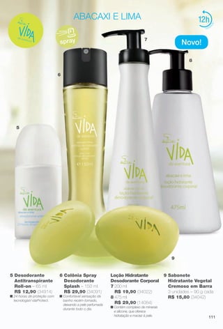 arizona.flow

PDF/X-4 ISO

abacaxi e lima

12
7

spray

Novo!
8

6

5

9

5 Desodorante
Antitranspirante
Roll-on – 65 ml
R$ 12,90 (34914)

n 24 horas de proteção com
tecnologiaV idaProtect.

6 Colônia Spray
Desodorante
Splash – 150 ml
R$ 29,90 (34091)

n Confortável sensação de
banho recém-tomado,
deixando a pele perfumada
durante todo o dia.

Loção Hidratante
Desodorante Corporal
7 200 ml
R$ 19,90 (34022)
8 475 ml
R$ 29,90 (14084)
n Contém complexo de minerais
e silicone, que oferece
hidratação e maciez à pele.

BR_VIDA_COLHEITA15-13.indd 111

9 Sabonete
Hidratante Vegetal
Cremoso em Barra
3 unidades – 90 g cada
R$ 15,80 (34042)

111

8/7/13 3:22 AM
Agência: Arizona | Cliente: Arizona
Processado por arizona.flow em Wed Aug 7 03:25:41 2013

BLACK YELLOW MAGENTA CYAN

www.arizona.com.br +55 11 3847-1977

686888_BR_COLHEITA15-13_P111.pdf - 156.0 x 230.0 mm - p?g. 111

 