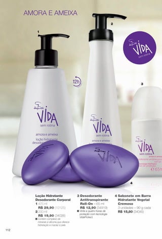 arizona.flow

PDF/X-4 ISO

amora e ameixa
2
1

12

3

4

Loção Hidratante
Desodorante Corporal
1 475 ml
R$ 29,90 (10125)
2 200 ml
R$ 19,90 (34026)
n Contém complexo de
minerais e silicone,que oferece
hidratação e maciez à pele.

3 Desodorante
Antitranspirante
Roll-On – 65 ml
R$ 12,90 (34919)

n Vinte e quatro horas de
proteção com tecnologia
VidaProtect.

4 Sabonete em Barra
Hidratante Vegetal
Cremoso
3 unidades – 90 g cada
R$ 15,80 (34045)

112

BR_VIDA_COLHEITA15-13.indd 112

8/7/13 3:22 AM
Agência: Arizona | Cliente: Arizona
Processado por arizona.flow em Wed Aug 7 03:25:40 2013

BLACK YELLOW MAGENTA CYAN

www.arizona.com.br +55 11 3847-1977

686888_BR_COLHEITA15-13_P112.pdf - 156.0 x 230.0 mm - p?g. 112

 