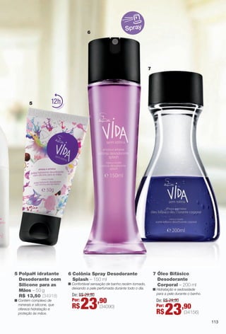 arizona.flow

PDF/X-4 ISO

Spray

6

7

5

12

5 PolpaH idratante
Desodorante com
Silicone para as
Mãos – 50 g
R$ 13,50 (34918)
n Contém complexo de
minerais e silicone, que
oferece hidratação e
proteção às mãos.

6 Colônia Spray Desodorante
Splash – 150 ml

n Confortável sensação de banho recém-tomado,
deixando a pele perfumada durante todo o dia.

De: R$ 29,90
Por:

R$

23,90

(34090)

BR_VIDA_COLHEITA15-13.indd 113

7 Óleo Bifásico
Desodorante
Corporal – 200 ml

n Hidratação e sedosidade
para a pele durante o banho.

De: R$ 29,90
Por:

R$

23,90

(34156)
113

8/7/13 3:22 AM
Agência: Arizona | Cliente: Arizona
Processado por arizona.flow em Wed Aug 7 03:25:40 2013

BLACK YELLOW MAGENTA CYAN

www.arizona.com.br +55 11 3847-1977

686888_BR_COLHEITA15-13_P113.pdf - 156.0 x 230.0 mm - p?g. 113

 