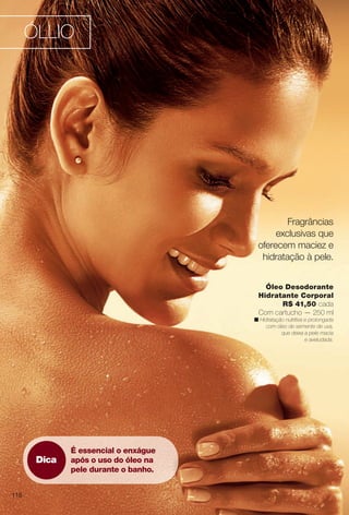 arizona.flow

PDF/X-4 ISO

ÓLLIO

Fragrâncias
exclusivas que
oferecem maciez e
hidratação à pele.
Óleo Desodorante
Hidratante Corporal
R$ 41,50 cada
Com cartucho — 250 ml

n Hidratação nutritiva e prolongada
com óleo de semente de uva,
que deixa a pele macia
e aveludada.

Dica

É essencial o enxágue
após o uso do óleo na
pele durante o banho.

116

BR_OLLIO_COLHEITA15-13.indd 116

8/1/13 5:45 AM
Agência: Arizona | Cliente: Arizona
Processado por arizona.flow em Thu Aug 1 05:47:11 2013

BLACK YELLOW MAGENTA CYAN

www.arizona.com.br +55 11 3847-1977

686888_BR_COLHEITA15-13_P116.pdf - 156.0 x 230.0 mm - p?g. 116

 