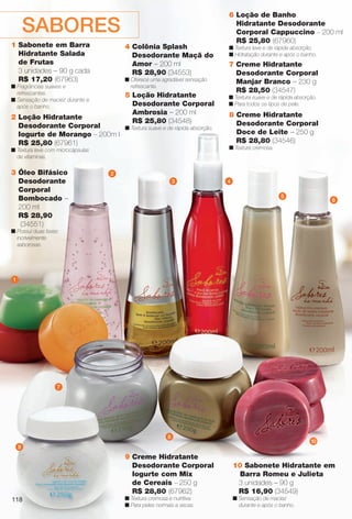 arizona.flow

PDF/X-4 ISO

SABORES
1 Sabonete em Barra
Hidratante Salada
de Frutas
3 unidades – 90 g cada
R$ 17,20 (67963)

4 Colônia Splash
Desodorante Maçã do
Amor – 200 ml
R$ 28,90 (34553)
n Oferece uma agradável sensação
refrescante.

n Fragrâncias suaves e
refrescantes.
n Sensação de maciez durante e
após o banho.

2 Loção Hidratante
Desodorante Corporal
Iogurte de Morango – 200 m l
R$ 25,80 (67961)

5 Loção Hidratante
Desodorante Corporal
Ambrosia – 200 ml
R$ 25,80 (34548)

n Textura suave e de rápida absorção.

n Textura leve e de rápida absorção.
n Hidratação durante e após o banho.

7 Creme Hidratante
Desodorante Corporal
Manjar Branco – 230 g
R$ 28,50 (34547)
n Textura suave e de rápida absorção.
n Para todos os tipos de pele.

8 Creme Hidratante
Desodorante Corporal
Doce de Leite – 250 g
R$ 28,80 (34546)
n Textura cremosa.

n Textura leve com microcápsulas
de vitaminas.

3 Óleo Bifásico
Desodorante
Corporal
Bombocado –
200 ml
R$ 28,90
(34551)

6 Loção de Banho
Hidratante Desodorante
Corporal Cappuccino – 200 ml
R$ 25,80 (67960)

2
3

4
5

6

n Possui duas fases
incrivelmente
saborosas.

1

7

8

10

9

118

9 Creme Hidratante
Desodorante Corporal
Iogurte com Mix
de Cereais – 250 g
R$ 28,80 (67962)
n Textura cremosa e nutritiva.
n Para peles normais a secas.

BR_SABORES_COLHEITA15-13.indd 118

10 Sabonete Hidratante em
Barra Romeu e Julieta
3 unidades – 90 g
R$ 16,90 (34549)
n Sensação de maciez
durante e após o banho.

8/2/13 2:52 AM
Agência: Arizona | Cliente: Arizona
Processado por arizona.flow em Fri Aug 2 02:53:00 2013

BLACK YELLOW MAGENTA CYAN

www.arizona.com.br +55 11 3847-1977

686888_BR_COLHEITA15-13_P118.pdf - 156.0 x 230.0 mm - p?g. 118

 