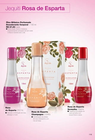 arizona.flow

PDF/X-4 ISO

Jequiti Rosa de Esparta
Óleo Bifásico Perfumado
Desodorante Corporal – 130 ml
R$ 27,50 cada
n Deixa a pele macia e hidratada,
proporcionando sensação de bem-estar
e frescor durante todo o dia.

Rosa
de Esparta (76174)
n Delicada combinação de rosa,
pêssego e musk.

Rosa de Esparta
Vermelha (76824)
Rosa de Esparta
Champagne (10060)

n Fragrância de pétalas de
rosa vermelha com
buquê foral e cassis.

n Combinação de pétalas
de rosa champanhe com
mix de frutas.

119

BR_ROSA_ESPARTA_COLHEITA15-13.indd 119

7/26/13 11:17 AM

Agência: Arizona | Cliente: Arizona
Processado por arizona.flow em Fri Jul 26 11:18:16 2013

BLACK YELLOW MAGENTA CYAN

www.arizona.com.br +55 11 3847-1977

686888_BR_COLHEITA15-13_P119.pdf - 156.0 x 230.0 mm - p?g. 119

 