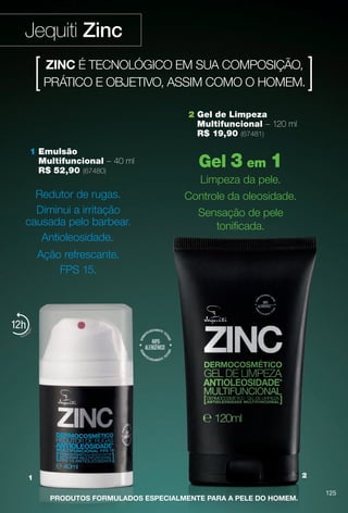 arizona.flow

PDF/X-4 ISO

Jequiti Zinc
ZINC É TECNOLÓGICO EM SUA COMPOSIÇÃO,
PRÁTICO E OBJETIVO, ASSIM COMO O HOMEM.
2 Gel de Limpeza
Multifuncional – 120 ml
R$ 19,90 (67481)
1 Emulsão
Multifuncional – 40 ml
R$ 52,90 (67480)

Redutor de rugas.
Diminui a irritação
causada pelo barbear.
Antioleosidade.

Gel 3 em 1
Limpeza da pele.
Controle da oleosidade.
Sensação de pele
tonifcada.

Ação refrescante.
FPS 15.

12

2

1
PRODUTOS FORMULADOS ESPECIALMENTE PARA A PELE DO HOMEM.

BR_ZINC_COLHEITA15-13.indd 125

125

7/26/13 11:15 AM

Agência: Arizona | Cliente: Arizona
Processado por arizona.flow em Fri Jul 26 11:16:41 2013

BLACK YELLOW MAGENTA CYAN

www.arizona.com.br +55 11 3847-1977

686888_BR_COLHEITA15-13_P125.pdf - 156.0 x 230.0 mm - p?g. 125

 