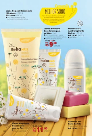 arizona.flow

PDF/X-4 ISO

Loção Corporal Desodorante
Hidratante – 200 ml
R$ 19,90 (67404)

Hora de relaxar. Exclusiva combinação
de óleos essenciais e extratos de
erva-doce e camomila, conhecidos
por suas propriedades refrescantes
e relaxantes.

n Com ativos derivados da oliva,
que contêm propriedades nutritivas.

Creme Hidratante
Desodorante para
as Mãos – 50 g
n Com ativos de origem vegetal,
que contêm propriedades nutritivas.
n Fórmula de rápida absorção.

Desodorante
Antitranspirante
Roll-on – 65 ml
R$ 12,90 (76223)
n Sem álcool.

De: R$ 13,80
Por:
,90

R$

Creme Hidratante
Desodorante
para os Pés – 50 g
128

n Previne o ressecamento
e alivia o desconforto.

9

De: R$ 15,80
Por:

R$

11,90

(76620)

Sabonete em
Barra Sortido
3 unidades – 90 g cada
R$ 16,90 (67996)

(76305)

BR_ERVADOCE_COLHEITA15-13.indd 128

7/30/13 1:47 AM
Agência: Arizona | Cliente: Arizona
Processado por arizona.flow em Tue Jul 30 01:48:22 2013

BLACK YELLOW MAGENTA CYAN

www.arizona.com.br +55 11 3847-1977

686888_BR_COLHEITA15-13_P128.pdf - 156.0 x 230.0 mm - p?g. 128

 
