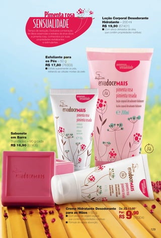 arizona.flow

PDF/X-4 ISO

Loção Corporal Desodorante
Hidratante – 200 ml
R$ 19,90 (67401)
Tempo de sedução. Exclusiva combinação
de óleos essenciais e extratos de erva-doce
e pimenta rosa, conhecidos por suas
propriedades revitalizantes
e estimulantes.

n Com ativos derivados da oliva,
que contêm propriedades nutritivas.

Esfoliante para
os Pés – 50 g
R$ 17,80 (76303)
n Esfolia suavemente os pés,
retirando as células mortas da pele.

Sabonete
em Barra
3 unidades – 90 g cada
R$ 16,90 (67405)

Creme Hidratante Desodorante De: R$ 13,80
Por:
para as Mãos – 50 g
,90
n Com ativos de origem vegetal,
que contêm propriedades nutritivas.
n Fórmula de rápida absorção.

R$

9

(76304)

129

BR_ERVADOCE_COLHEITA15-13.indd 129

7/30/13 1:47 AM
Agência: Arizona | Cliente: Arizona
Processado por arizona.flow em Tue Jul 30 01:48:22 2013

BLACK YELLOW MAGENTA CYAN

www.arizona.com.br +55 11 3847-1977

686888_BR_COLHEITA15-13_P129.pdf - 156.0 x 230.0 mm - p?g. 129

 