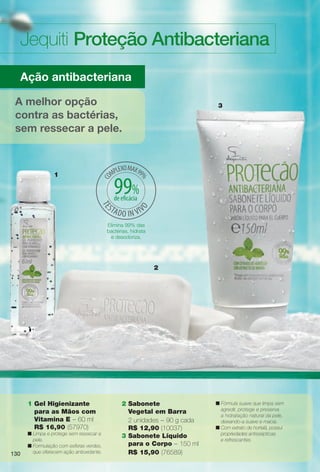 arizona.flow

PDF/X-4 ISO

Jequiti Proteção Antibacteriana
Ação antibacteriana
A melhor opção
contra as bactérias,
sem ressecar a pele.

1

3

99%
de efcácia

Elimina 99% das
bactérias, hidrata
e desodoriza.

2

1 Gel Higienizante
para as Mãos com
Vitamina E – 60 ml
R$ 16,90 (57970)

130

n Limpa e protege sem ressecar a
pele.
n Formulação com esferas verdes,
que oferecem ação antioxidante.

2 Sabonete
Vegetal em Barra
2 unidades – 90 g cada
R$ 12,90 (10037)
3 Sabonete Líquido
para o Corpo – 150 ml
R$ 15,90 (76589)

BR_ANTIBAC_COLHEITA15-13.indd 130

n Fórmula suave que limpa sem
agredir, protege e preserva
a hidratação natural da pele,
deixando-a suave e macia.
n Com extrato de hortelã, possui
propriedades antissépticas
e refrescantes.

8/21/13 11:21 AM
Agência: Arizona | Cliente: Arizona
Processado por arizona.flow em Wed Aug 21 11:22:00 2013

BLACK YELLOW MAGENTA CYAN

www.arizona.com.br +55 11 3847-1977

686888_BR_COLHEITA15-13_P130.pdf - 156.0 x 230.0 mm - p?g. 130

 