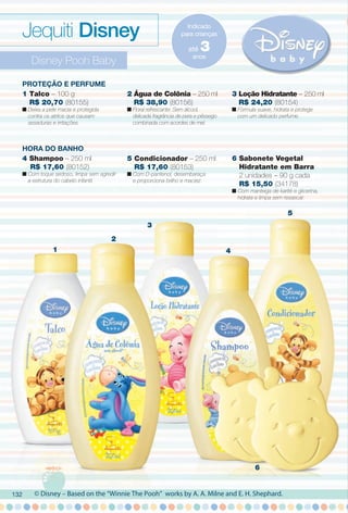 arizona.flow

PDF/X-4 ISO

Jequiti Disney

Indicado
para crianças

até

3

anos

Disney Pooh Baby
Proteção e Perfume
1 Talco – 100 g
R$ 20,70 (80155)

2 Água de Colônia – 250 ml
R$ 38,90 (80156)

3 Loção Hidratante – 250 ml
R$ 24,20 (80154)

HorA Do BANHo
4 Shampoo – 250 ml
R$ 17,60 (80152)

5 Condicionador – 250 ml
R$ 17,60 (80153)

6 Sabonete Vegetal
Hidratante em Barra
2 unidades – 90 g cada
R$ 15,50 (34178)

n Deixa a pele macia e protegida
contra os atritos que causam
assaduras e irritações.

n Floral refrescante. Sem álcool,
delicada fragrância de pera e pêssego
combinada com acordes de mel.

n Com toque sedoso, limpa sem agredir
a estrutura do cabelo infantil.

n Fórmula suave, hidrata e protege
com um delicado perfume.

n Com D-pantenol, desembaraça
e proporciona brilho e maciez.

n Com manteiga de karité e glicerina,
hidrata e limpa sem ressecar.

5
3
2
1

4

6

132

© Disney – Based on the “Winnie The Pooh” works by A. A. Milne and E. H. Shephard.

BR_DISNEY_COLHEITA15-13.indd 132

8/1/13 5:48 AM
Agência: Arizona | Cliente: Arizona
Processado por arizona.flow em Thu Aug 1 05:49:41 2013

BLACK YELLOW MAGENTA CYAN

www.arizona.com.br +55 11 3847-1977

686888_BR_COLHEITA15-13_P132.pdf - 156.0 x 230.0 mm - p?g. 132

 