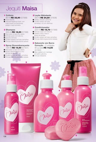 arizona.flow

PDF/X-4 ISO

Jequiti Maisa
1 Colônia
60 ml R$ 32,90 (57568)
n Frutal vibrante.
n Delicada fragrância frutal, com
notas suaves de framboesa,
cereja e maçã vermelha.

3 Shampoo
200 ml R$ 18,90 (57398)

n Para todos os tipos de cabelo.
n Fórmula suave com silicone.
n Espuma cremosa.
n Contém extratos de frutas vermelhas.
n Fórmula oftalmologicamente testada.

5 Spray Desembaraçante
120 ml R$ 19,90 (57401)
n Para todos os tipos de cabelo.
n Ajuda a desembaraçar os fos
na hora de pentear.
n Contém extrato de frutas vermelhas.
n Fórmula oftalmologicamente testada.

2 Loção Hidratante
200 ml R$ 24,80 (57608)
n Hidrata, amacia e perfuma.
n Contém extrato de frutas
vermelhas, rico em vitaminas.

4 Condicionador
200 ml R$ 19,70 (57399)

n Fórmula suave com silicone.
n Cabelos soltos, leves e
fáceis de pentear.
n Contém extrato de frutas vermelhas.
n Fórmula oftalmologicamente testada.

6 Sabonete em Barra
Coração – 2 unidades
90 g cada R$ 14,50
(57402)
n Base vegetal com manteiga
de karité e glicerina.
n Fórmula hidratante.

2

1

3

5
4

6

136

BR_MAISA_COLHEITA15-13.indd 136

8/1/13 5:41 AM
Agência: Arizona | Cliente: Arizona
Processado por arizona.flow em Thu Aug 1 05:44:41 2013

BLACK YELLOW MAGENTA CYAN

www.arizona.com.br +55 11 3847-1977

686888_BR_COLHEITA15-13_P136.pdf - 156.0 x 230.0 mm - p?g. 136

 