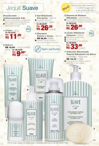 arizona.flow

PDF/X-4 ISO

Jequiti Suave

ca
Di

Desodorante
Antitranspirante 24h

n Proporciona limpeza e
frescor logo após o barbear.

1 Creme – 80 g
De: R$ 13,80
Por:
,90

R$

11

24

(57186)

9

R$

26

n Sua formulação amacia a barba e facilita o
deslize da lâmina, deixando o barbear perfeito.

De: R$ 31,90
Por:

,20

R$

(57908)

4 Shampoo
Cabelo e Corpo – 350 ml
R$ 26,90 (34680)
n Limpeza e maciez do cabelo
e do corpo em um único produto.

2 Roll-on
R$ 15,50 – 100 ml (34823)
65 ml – De: R$ 12,60
Por:
,90*

R$

De: R$ 30,90
Por:

Os produtos não interferem
no perfume que você
e ele gostam de usar.

5 Espuma de Barbear
Hidratante – 200 ml/192 g

3 Gel Hidratante
Pós-barba – 200 ml

n Combate as bactérias, os odores indesejados e a transpiração por 24 horas.
n Fórmula sem álcool, que evita o
ressecamento da pele.

!

26,90

(34356)

24

6 Loção Hidratante
Corporal – 500 ml
n Para pele de normal a seca.
n Pró-vitamina B5.
n Textura suave e de fácil absorção.

De: R$ 39,80
Por:

Sem perfume

R$

33,90

(34991)

7 Sabonete Glicerinado
Vegetal Hidratante em Barra
2 unidades – 130 g cada
R$ 14,10 (57184)

(57185)
3

n Promove espuma cremosa, deixando
a pele limpa e bem cuidada.

1

6
5

4

2

7

137

*Promoção válida somente para o desodorante roll-on de 65 ml (57185)

BR_SUAVE_COLHEITA15-13.indd 137

8/9/13 9:53 AM
Agência: Arizona | Cliente: Arizona
Processado por arizona.flow em Fri Aug 9 09:55:04 2013

BLACK YELLOW MAGENTA CYAN

www.arizona.com.br +55 11 3847-1977

686888_BR_COLHEITA15-13_P137.pdf - 156.0 x 230.0 mm - p?g. 137

 