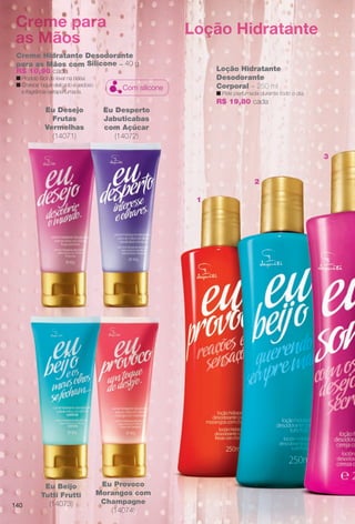 arizona.flow

PDF/X-4 ISO

Creme para
as Mãos

Loção Hidratante

Creme Hidratante Desodorante
para as Mãos com Silicone – 40 g
R$ 10,90 cada
n Produto fácil de levar na bolsa.
n Oferece toque delicado e sedoso
e fragrância extraperfumada.

Loção Hidratante
Desodorante
Corporal – 250 ml

Com silicone

n Pele perfumada durante todo o dia.

R$ 19,80 cada
Eu Desejo
Frutas
Vermelhas
(14071)

Eu Desperto
Jabuticabas
com Açúcar
(14072)
3

2
1

140

Eu Beijo
Tutti Frutti
(14073)

Eu Provoco
Morangos com
Champagne
(14074)

BR_EUBrilho_COLHEITA15-13.indd 140

8/16/13 6:50 AM
Agência: Arizona | Cliente: Arizona
Processado por arizona.flow em Fri Aug 16 06:51:53 2013

BLACK YELLOW MAGENTA CYAN

www.arizona.com.br +55 11 3847-1977

686888_BR_COLHEITA15-13_P140.pdf - 156.0 x 230.0 mm - p?g. 140

 
