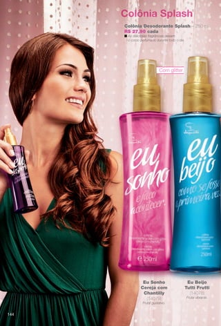 arizona.flow

PDF/X-4 ISO

Colônia Splash
Colônia Desodorante Splash – 250 ml
R$ 27,90 cada
n As deliciosas fragrâncias deixam
o corpo perfumado durante todo o dia.

Com glitter

Eu Sonho
Cereja com
Chantilly
(14079)

Eu Beijo
Tutti Frutti
(14078)
Frutal vibrante.

Frutal gustativo.

144

BR_EUBrilho_COLHEITA15-13.indd 144

8/21/13 11:12 AM
Agência: Arizona | Cliente: Arizona
Processado por arizona.flow em Wed Aug 21 11:13:44 2013

BLACK YELLOW MAGENTA CYAN

www.arizona.com.br +55 11 3847-1977

686888_BR_COLHEITA15-13_P144.pdf - 156.0 x 230.0 mm - p?g. 144

 