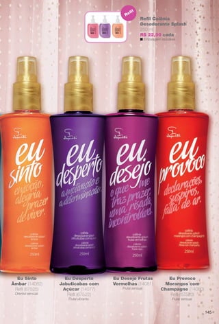 arizona.flow

PDF/X-4 ISO

Re

fl

Refl Colônia
Desodorante Splash
250 ml
R$ 22,90 cada
n Embalagem reciclável.

Eu Sinto
Âmbar (14082)
Refl (67525)
Oriental sensual.

Eu Desperto
Jabuticabas com
Açúcar (14077)
Refl (67522)

Eu Desejo Frutas
Vermelhas (14081)
Frutal sensual.

Frutal vibrante.

Eu Provoco
Morangos com
Champagne (14080)
Refl (67520)
Frutal sensual.

145

BR_EUBrilho_COLHEITA15-13.indd 145

8/16/13 7:16 PM
Agência: Arizona | Cliente: Arizona
Processado por arizona.flow em Fri Aug 16 19:21:14 2013

BLACK YELLOW MAGENTA CYAN

www.arizona.com.br +55 11 3847-1977

686888_BR_COLHEITA15-13_P145.pdf - 156.0 x 230.0 mm - p?g. 145

 