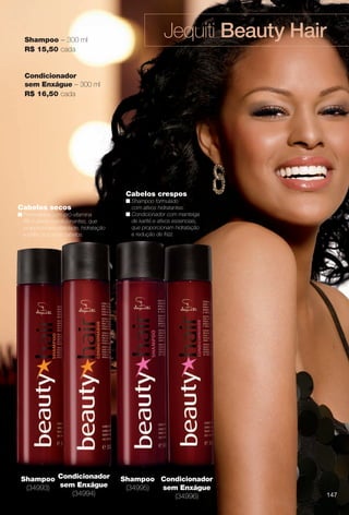 arizona.flow

PDF/X-4 ISO

Shampoo – 300 ml
R$ 15,50 cada

Jequiti Beauty Hair

Condicionador
sem Enxágue – 300 ml
R$ 16,50 cada

Cabelos crespos
Cabelos secos
n Formulados com pró-vitamina
B5 e ativos condicionantes, que
proporcionam vitalidade, hidratação
e brilho aos seus cabelos.

Shampoo Condicionador
(34993) sem Enxágue
(34994)

n Shampoo formulado
com ativos hidratantes.
n Condicionador com manteiga
de karité e ativos essenciais,
que proporcionam hidratação
e redução de frizz.

Shampoo Condicionador
(34995)
sem Enxágue
(34996)

BR_BEAUTYHAIR_COLHEITA15-13.indd 147

147

7/31/13 3:04 PM
Agência: Arizona | Cliente: Arizona
Processado por arizona.flow em Wed Jul 31 15:06:30 2013

BLACK YELLOW MAGENTA CYAN

www.arizona.com.br +55 11 3847-1977

686888_BR_COLHEITA15-13_P147.pdf - 156.0 x 230.0 mm - p?g. 147

 
