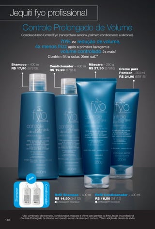PDF/X-4 ISO

arizona.flow

Jequiti fyo profssional
Controle Prolongado de Volume
Complexo Nano Control Fyo (nanoproteína sericina, polímero condicionante e silicones).

70% de redução de volume,
4x menos frizz após a primeira lavagem e
volume controlado 2x mais.*
Contém fltro solar. Sem sal.**
Shampoo – 400 ml
R$ 17,90 (57813)

Re

Creme para
Pentear – 200 ml
R$ 24,90 (57815)

fl

Shampoo

Condicionador
Condicionador

148

Máscara – 250 g
Condicionador – 400 ml
R$ 27,90 (57816)
R$ 19,90 (57814)

Refl Shampoo – 400 ml
R$ 14,80 (34112)

Refl Condicionador – 400 ml
R$ 16,50 (34113)

n Embalagem reciclável.

n Embalagem reciclável.

*Uso combinado de shampoo, condicionador, máscara e creme para pentear da linha Jequiti fyo profssional
Controle Prolongado de Volume, comparado ao uso de shampoo comum. **Sem adição de cloreto de sódio.

BR_FYO_COLHEITA15-13.indd 148

8/9/13 5:41 AM
Agência: Arizona | Cliente: Arizona
Processado por arizona.flow em Fri Aug 9 05:43:43 2013

BLACK YELLOW MAGENTA CYAN

www.arizona.com.br +55 11 3847-1977

686888_BR_COLHEITA15-13_P148.pdf - 156.0 x 230.0 mm - p?g. 148

 