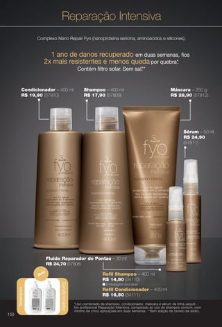 PDF/X-4 ISO

arizona.flow

Reparação Intensiva
Complexo Nano Repair Fyo (nanoproteína sericina, aminoácidos e silicones).

1 ano de danos recuperado em duas semanas, fos
2x mais resistentes e menos queda por quebra*.
Contém fltro solar. Sem sal. *
*

Condicionador – 400 ml
R$ 19,90 (57810)

Shampoo – 400 ml
R$ 17,90 (57809)

Máscara – 250 g
R$ 28,90 (57812)

Sérum – 50 ml
R$ 24,90
(57811)

Fluido Reparador de Pontas – 30 ml
R$ 24,70 (57808)
fl

Refl Shampoo – 400 ml
R$ 14,80 (34110)
Condicionador

Shampoo

Re

n Embalagem reciclável.

Refl Condicionador – 400 ml
R$ 16,50 (34111)
*Uso combinado de shampoo, condicionador, máscara e sérum da linha Jequiti
fyo profissional Reparação Intensiva, comparado ao uso de shampoo comum, com
mínimo de cinco aplicações em duas semanas. **Sem adição de cloreto de sódio.

150

BR_FYO_COLHEITA15-13.indd 150

8/9/13 5:41 AM
Agência: Arizona | Cliente: Arizona
Processado por arizona.flow em Fri Aug 9 05:43:44 2013

BLACK YELLOW MAGENTA CYAN

www.arizona.com.br +55 11 3847-1977

686888_BR_COLHEITA15-13_P150.pdf - 156.0 x 230.0 mm - p?g. 150

 