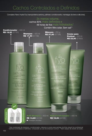arizona.flow

PDF/X-4 ISO

Cachos Controlados e Defnidos
Complexo Nano Hydra Fyo (nanoproteína sericina, polímero condicionante, manteigas da terra e silicones).

3x menos volume,
cachos 83% mais defnidos e
48 horas de fos mais hidratados.
*
Contém fltro solar. Sem sal. *
*
Condicionador – 400 ml
R$ 19,90 (57797)
Shampoo – 400 ml
R$ 17,90 (57796)

Creme para
Pentear – 200 ml
R$ 23,90 (57800)

fl

Shampoo

Condicionador

Shampoo

Re

Máscara – 250 g
R$ 27,90 (57798)

Refl Shampoo – 400 ml Refl Condicionador – 400 ml
R$ 14,80 (34104)
R$ 16,50 (34105)
n Embalagem reciclável.

*Uso combinado de shampoo, condicionador, máscara e creme para pentear da linha Jequiti fyo profissional
Cachos Controlados e Definidos, comparado ao uso de shampoo comum. **Sem adição de cloreto de sódio.

152

BR_FYO_COLHEITA15-13.indd 152

8/9/13 5:41 AM
Agência: Arizona | Cliente: Arizona
Processado por arizona.flow em Fri Aug 9 05:43:43 2013

BLACK YELLOW MAGENTA CYAN

www.arizona.com.br +55 11 3847-1977

686888_BR_COLHEITA15-13_P152.pdf - 156.0 x 230.0 mm - p?g. 152

 