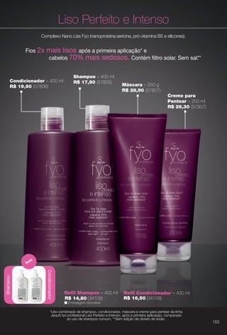arizona.flow

PDF/X-4 ISO

Liso Perfeito e Intenso
Complexo Nano Liss Fyo (nanoproteína sericina, pró-vitamina B5 e silicones).

Fios 2x

mais lisos após a primeira aplicação* e
cabelos 70% mais sedosos. Contém fltro solar. Sem sal. *
*

Condicionador – 400 ml
R$ 19,90 (57806)

Shampoo – 400 ml
R$ 17,90 (57805)

Máscara – 250 g
R$ 28,90 (57807)
Creme para
Pentear – 200 ml
R$ 26,30 (57907)

fl

Condicionador

Shampoo

Re

Refl Shampoo – 400 ml
R$ 14,80 (34108)

Refl Condicionador – 400 ml
R$ 16,50 (34109)

n Embalagem reciclável.

*Uso combinado de shampoo, condicionador, máscara e creme para pentear da linha
Jequiti fyo profssional Liso Perfeito e Intenso, após a primeira aplicação, comparado
ao uso de shampoo comum. **Sem adição de cloreto de sódio.

BR_FYO_COLHEITA15-13.indd 153

153

8/9/13 5:41 AM
Agência: Arizona | Cliente: Arizona
Processado por arizona.flow em Fri Aug 9 05:43:43 2013

BLACK YELLOW MAGENTA CYAN

www.arizona.com.br +55 11 3847-1977

686888_BR_COLHEITA15-13_P153.pdf - 156.0 x 230.0 mm - p?g. 153

 