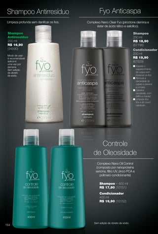 arizona.flow

PDF/X-4 ISO

Fyo Anticaspa

Shampoo Antirresíduo
Limpeza profunda sem danifcar os fos.

Complexo Nano Clear Fyo (piroctone olamina e
éster de ácido lático e salicílico).

Shampoo
Antirresíduo
250 ml
R$ 16,90
(34590)

Shampoo
250 ml
R$ 18,90
(67196)
Condicionador
250 ml
R$ 19,90
(67829)

Modo de usar:
é recomendável
aplicá-lo
uma vez por
semana.
Sem adição
de cloreto
de sódio.

n Impede o
reaparecimento
da caspa sem
ressecar os fos.
n Remove a
oleosidade do
cabelo e previne
a coceira.
n Cabelos
saudáveis, com
brilho e maciez.
n Limpeza dos
fos e do couro
cabeludo.

Controle
de Oleosidade
Complexo Nano Oil Control
(composto por nanoproteína
sericina, fltro UV, zinco PCA e
polímero condicionante)
Shampoo – 400 ml
R$ 17,90 (10151)
Condicionador
400 ml
R$ 19,90 (10152)

Sem adição de cloreto de sódio.

154

BR_FYO_COLHEITA15-13.indd 154

8/9/13 5:42 AM
Agência: Arizona | Cliente: Arizona
Processado por arizona.flow em Fri Aug 9 05:43:43 2013

BLACK YELLOW MAGENTA CYAN

www.arizona.com.br +55 11 3847-1977

686888_BR_COLHEITA15-13_P154.pdf - 156.0 x 230.0 mm - p?g. 154

 