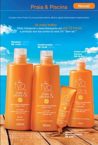 dicionador

arizona.flow

PDF/X-4 ISO

Praia  Piscina

Novos!

Complexo Nano Protect Fyo (nanoproteína sericina, silicone, agente retexturizador e reestruturador).

3x mais brilho*
Efeito hidratante e desembaraçante por até 72 horas
e proteção dos fos contra os raios UV.* Sem sal.**

Shampoo – 250 ml
R$ 14,90 (76571)

Condicionador – 250 ml
R$ 16,90 (76572)
Creme para
Pentear – 150 ml
R$ 22,90 (76573)

* Uso combinado de shampoo, condicionador, creme para pentear e
ampola da linha Jequiti fyo profssional Praia  Piscina, comparado ao
uso de shampoo comum.** Sem adição de Cloreto de Sódio.

Ampola
Reestruturadora – 15 ml
R$ 8,90 (76574)
155

BR_FYO_COLHEITA15-13.indd 155

8/9/13 5:42 AM
Agência: Arizona | Cliente: Arizona
Processado por arizona.flow em Fri Aug 9 05:43:43 2013

BLACK YELLOW MAGENTA CYAN

www.arizona.com.br +55 11 3847-1977

686888_BR_COLHEITA15-13_P155.pdf - 156.0 x 230.0 mm - p?g. 155

 