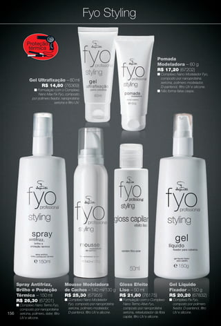 arizona.flow

PDF/X-4 ISO

Fyo Styling
Proteção
térmica
Pomada
Modeladora – 60 g
R$ 17,20 (67202)
n Complexo Nano Modelador Fyo,
composto por nanoproteína
sericina, polímero modelador,
D-pantenol, fltro UV e silicone.
n Não forma falsa caspa.

Gel Ultrafxação – 60 ml
R$ 14,80 (76369)
n Formulação com o Complexo
Nano Max Fix Fyo, composto
por polímero fxador, nanoproteína
sericina e fltro UV.

Spray Antifrizz,
Brilho e Proteção
Térmica – 150 ml
R$ 26,30 (67201)
n Complexo Nano Termo Fyo,
composto por nanoproteína
156 sericina, polímero, éster, fltro
UV e silicone.

Mousse Modeladora
Gloss Efeito
de Cachos – 140 ml/130 g Liso – 50 ml
R$ 25,30 (67955)
R$ 21,80 (76175)

Gel Líquido
Fixador – 150 g
R$ 20,20 (67832)

n Complexo Nano Modelador
Fyo, composto por nanoproteína
sericina, polímero modelador,
D-pantenol, fltro UV e silicone.

n Complexo Fix Fyo,
composto por polímero
fxador, D-pantenol, fltro
UV e silicone.

n Formulação com o Complexo
Nano Termo Ative Fyo,
composto por nanoproteína
sericina, retexturizador da fbra
capilar, fltro UV e silicone.

BR_FYO_COLHEITA15-13.indd 156

8/9/13 5:42 AM
Agência: Arizona | Cliente: Arizona
Processado por arizona.flow em Fri Aug 9 05:43:43 2013

BLACK YELLOW MAGENTA CYAN

www.arizona.com.br +55 11 3847-1977

686888_BR_COLHEITA15-13_P156.pdf - 156.0 x 230.0 mm - p?g. 156

 