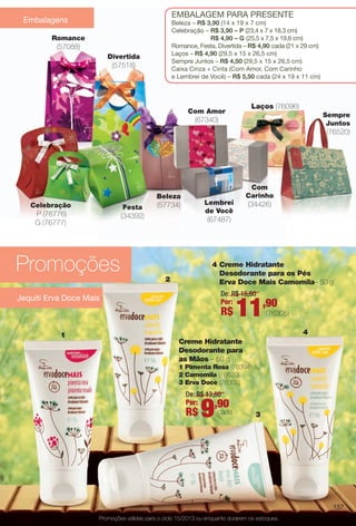 arizona.flow

PDF/X-4 ISO

EmbalagEm para prEsEntE

Embalagens

beleza – R$ 3,90 (14 x 19 x 7 cm)
Celebração – R$ 3,90 – P (23,4 x 7 x 18,3 cm)
R$ 4,90 – G (25,5 x 7,5 x 19,6 cm)
romance, Festa, Divertida – R$ 4,90 cada (21 x 29 cm)
laços – R$ 4,90 (29,5 x 15 x 26,5 cm)
sempre Juntos – R$ 4,50 (29,5 x 15 x 26,5 cm)
Caixa Cinza + Cinta (Com amor, Com Carinho
e lembrei de Você) – R$ 5,50 cada (24 x 19 x 11 cm)

Romance

(57088)
Divertida

(57518)

Laços (76096)

Com Amor

Sempre
Juntos

(67340)

(76520)

Com
Carinho

Beleza
Celebração

Festa

P (76776)
G (76777)

(57734)

(34392)

Lembrei
de Você

(34426)

(67487)

Promoções

4 Creme Hidratante
Desodorante para os Pés
Erva Doce Mais Camomila– 50 g

2

De: R$ 15,80
Por:

Jequiti Erva Doce Mais

R$

11,90

(76305)
4

1
Creme Hidratante
Desodorante para
as Mãos – 50 g
1 Pimenta Rosa (76304)
2 Camomila (76620)
3 Erva Doce (76302)

De: R$ 13,80
Por:
,90
cada
R$

9

3

157
Promoções válidas para o ciclo 15/2013 ou enquanto durarem os estoques.

BR_PROMO_COLHEITA15-13.indd 157

8/22/13 6:20 AM
Agência: Arizona | Cliente: Arizona
Processado por arizona.flow em Thu Aug 22 06:23:54 2013

BLACK YELLOW MAGENTA CYAN

www.arizona.com.br +55 11 3847-1977

686888_BR_COLHEITA15-13_P157.pdf - 156.0 x 230.0 mm - p?g. 157

 