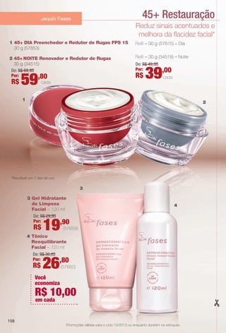 PDF/X-4 ISO

arizona.flow

45+ Restauração

Jequiti Fases

Reduz sinais acentuados e
melhora da facidez facial*
1 45+ DIA Preenchedor e Redutor de Rugas FPS 15
30 g (57653)

Refl – 30 g (57615) – Dia

2 45+ NOITE Renovador e Redutor de Rugas
30 g (34515)
De: R$ 69, 80
Por:
,80
cada
R$

Refl – 30 g (34518) – Noite

59

De: R$ 49, 00
Por:

R$

39,00

cada

1

2

*Resultado em 7 dias de uso.

3
3 Gel Hidratante
de Limpeza
Facial – 120 ml
De: R$ 29,90
Por:
,90

R$

19

4

(57659)

4 Tônico
Reequilibrante
Facial – 120 ml
De: R$ 36,80
Por:

R$

26,80

(57660)

Você
economiza

R$ 10,00
em cada

158
Promoções válidas para o ciclo 15/2013 ou enquanto durarem os estoques.

BR_PROMO_COLHEITA15-13.indd 158

8/22/13 8:10 PM
Agência: Arizona | Cliente: Arizona
Processado por arizona.flow em Thu Aug 22 20:11:33 2013

BLACK YELLOW MAGENTA CYAN

www.arizona.com.br +55 11 3847-1977

686888_BR_COLHEITA15-13_P158.pdf - 156.0 x 230.0 mm - p?g. 158

 