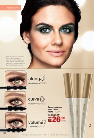 arizona.flow

PDF/X-4 ISO

Jequiti Aviva

A modelo usa Pó Compacto
Médio, Blush Compacto
Malva Rose, Sombra Líquida
Verde Âmbar, Supermáscara
para Cílios Preta Alongadora e
Batom Ultrafxação Istambul.

Alongadora (76593)

Curvadora (76592)
Supermáscara
para Cílios
Preta – 5,5 ml

De: R$ 29,90
Por:

R$

26

,90

cada

Volume (76591)
162
Promoções válidas para o ciclo 15/2013 ou enquanto durarem os estoques.

BR_PROMO_COLHEITA15-13.indd 162

8/22/13 6:21 AM
Agência: Arizona | Cliente: Arizona
Processado por arizona.flow em Thu Aug 22 06:23:53 2013

BLACK YELLOW MAGENTA CYAN

www.arizona.com.br +55 11 3847-1977

686888_BR_COLHEITA15-13_P162.pdf - 156.0 x 230.0 mm - p?g. 162

 