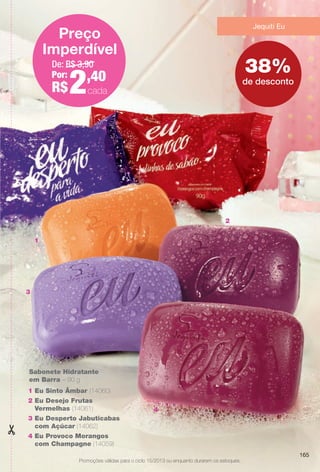 PDF/X-4 ISO

arizona.flow

Jequiti Eu

Preço
Imperdível
De: R$ 3,90
Por:
,40

R$

2

38%
de desconto
cada

cada

2
1
2

1
3

Sabonete Hidratante
em Barra – 90 g
1 Eu Sinto Âmbar (14060)
2 Eu Desejo Frutas
Vermelhas (14061)

4

3 Eu Desperto Jabuticabas
com Açúcar (14062)
4 Eu Provoco Morangos
com Champagne (14059)
165
Promoções válidas para o ciclo 15/2013 ou enquanto durarem os estoques.

BR_PROMO_COLHEITA15-13.indd 165

8/20/13 7:48 AM
Agência: Arizona | Cliente: Arizona
Processado por arizona.flow em Tue Aug 20 07:49:36 2013

BLACK YELLOW MAGENTA CYAN

www.arizona.com.br +55 11 3847-1977

686888_BR_COLHEITA15-13_P165.pdf - 156.0 x 230.0 mm - p?g. 165

 