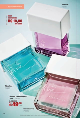 arizona.flow

PDF/X-4 ISO

Sensual
(76227)

Jequiti Perfumaria

Você
economiza

R$ 10,00
em cada

Absoluto
(76226)

Colônia Desodorante
Livre – 100 ml
De: R$ 59,80
Por:
,80

R$

49

cada
Encantadora
(76225)

166
Promoções válidas para o ciclo 15/2013 ou enquanto durarem os estoques.

BR_PROMO_COLHEITA15-13.indd 166

8/22/13 6:21 AM
Agência: Arizona | Cliente: Arizona
Processado por arizona.flow em Thu Aug 22 06:23:54 2013

BLACK YELLOW MAGENTA CYAN

www.arizona.com.br +55 11 3847-1977

686888_BR_COLHEITA15-13_P166.pdf - 156.0 x 230.0 mm - p?g. 166

 