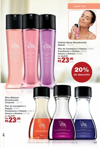arizona.flow

PDF/X-4 ISO

Jequiti Vida

Colônia Spray Desodorante
Splash – 150 ml
Flor de Laranjeira e Papaia (34926)
Framboesa e Violeta (34924)
Amora e Ameixa (34090)
De: R$ 29,90
Por:
,90

R$

23

cada

20%
de desconto

Óleo Bifásico
Desodorante
Corporal – 200 ml
Flor de Laranjeira e
Papaia (10287)
Framboesa e Violeta (34921)
Amora e Ameixa (34156)
De: R$ 29,90
Por:
,90

R$

23

cada

Promoções válidas para o ciclo 15/2013 ou enquanto durarem os estoques.

BR_PROMO_COLHEITA15-13.indd 169

169

8/22/13 2:11 AM
Agência: Arizona | Cliente: Arizona
Processado por arizona.flow em Thu Aug 22 02:12:40 2013

BLACK YELLOW MAGENTA CYAN

www.arizona.com.br +55 11 3847-1977

686888_BR_COLHEITA15-13_P169.pdf - 156.0 x 230.0 mm - p?g. 169

 