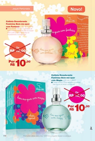 arizona.flow

PDF/X-4 ISO

Novo!

Jequiti Perfumaria

Colônia Desodorante
Feminina Bem-me-quer
com Fantasia – 25 ml (13971)

n Frutal vibrante. Deliciosa combinação de
frutas amarelas envolvidas pelo rico buquê
foral e pela baunilha traz espaço ao
encantamento e à imaginação.

De

R$ 18,00

10

Por
R$

,00

Colônia Desodorante
Feminina Bem-me-quer
com Magia – 25 ml (13841)

n Oriental vibrante. Frutas vermelhas envolvidas
pela doçura do âmbar e da baunilla.

De

R$ 18,00

10

Por
R$

170

,00

Promoções válidas para o ciclo 15/2013 ou enquanto durarem os estoques.
Promoções válidas para o ciclo 14/2013 ou enquanto durarem os estoques.

BR_PROMO_COLHEITA15-13.indd 170

8/22/13 4:02 AM
Agência: Arizona | Cliente: Arizona
Processado por arizona.flow em Thu Aug 22 04:02:45 2013

BLACK YELLOW MAGENTA CYAN

www.arizona.com.br +55 11 3847-1977

686888_BR_COLHEITA15-13_P170.pdf - 156.0 x 230.0 mm - p?g. 170

 