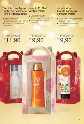 arizona.flow

PDF/X-4 ISO

Caminho das Águas Jequiti Eu Sinto
Banho de Felicidade Âmbar (76090)
Pera e Pitanga (76785)

Loção Hidratante
Desodorante Corporal – 60 ml
n Loção Hidratante
n Embalagem Presenteável
Desodorante Corporal – 80 ml
Exclusiva!
n Embalagem Presenteável
Exclusiva!
n

POR APENAS
R$

11,90

Jequiti Vida
Flor de Laranjeira
e Papaia (76835)
Loção Hidratante Desodorante
Corporal – 60 ml
n Embalagem Presenteável
Exclusiva!
n

POR APENAS
R$

9,90

POR APENAS
R$

9,90

35

BR_KITS NATAL_COLHEITA15-13.indd 35

8/22/13 7:15 PM
Agência: Arizona | Cliente: Arizona
Processado por arizona.flow em Thu Aug 22 19:27:35 2013

BLACK YELLOW MAGENTA CYAN

www.arizona.com.br +55 11 3847-1977

686888_BR_COLHEITA15-13_P035.pdf - 156.0 x 230.0 mm - p?g. 35

 