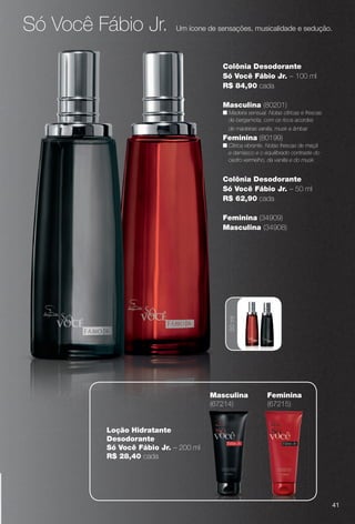 arizona.flow

PDF/X-4 ISO

Só Você Fábio Jr.

Um ícone de sensações, musicalidade e sedução.

Colônia Desodorante
Só Você Fábio Jr. – 100 ml
R$ 84,90 cada
Masculina (80201)
n Madeira sensual. Notas cítricas e frescas
de bergamota, com os ricos acordes
de madeiras vanilla, musk e âmbar.

Feminina (80199)
n Cítrica vibrante. Notas frescas de maçã
e damasco e o equilibrado contraste do
cedro vermelho, da vanilla e do musk.

Colônia Desodorante
Só Você Fábio Jr. – 50 ml
R$ 62,90 cada

50 ml

Feminina (34909)
Masculina (34908)

Masculina
(67214)

Feminina
(67215)

Loção Hidratante
Desodorante
Só Você Fábio Jr. – 200 ml
R$ 28,40 cada

41

BR_PERFUMARIA_COLHEITA15-13.indd 41

8/15/13 1:06 AM
Agência: Arizona | Cliente: Arizona
Processado por arizona.flow em Thu Aug 15 01:30:41 2013

BLACK YELLOW MAGENTA CYAN

www.arizona.com.br +55 11 3847-1977

686888_BR_COLHEITA15-13_P041.pdf - 156.0 x 230.0 mm - p?g. 41

 