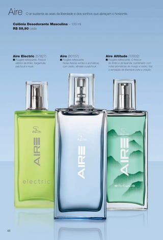 arizona.flow

PDF/X-4 ISO

Aire

O ar sustenta as asas da liberdade e dos sonhos que abraçam o horizonte.

Colônia Desodorante Masculina – 100 ml
R$ 59,90 cada

Aire Electric (57827)

Aire (80157)

Aire Altitude (10002)

n Fougère refrescante. Frescor
elétrico de limão, bergamota,
patchouli e musk.

n Fougère refrescante.
Notas frescas verdes e aromáticas,
com cedro, sândalo e patchouli.

n Fougére refrescante. O frescor
do limão e da lavanda, combinado com
notas aromáticas de musgo e cedro, traz
a sensação de liberdade para a criação.

48

BR_PERFUMARIA_COLHEITA15-13.indd 48

8/15/13 1:06 AM
Agência: Arizona | Cliente: Arizona
Processado por arizona.flow em Thu Aug 15 01:30:41 2013

BLACK YELLOW MAGENTA CYAN

www.arizona.com.br +55 11 3847-1977

686888_BR_COLHEITA15-13_P048.pdf - 156.0 x 230.0 mm - p?g. 48

 