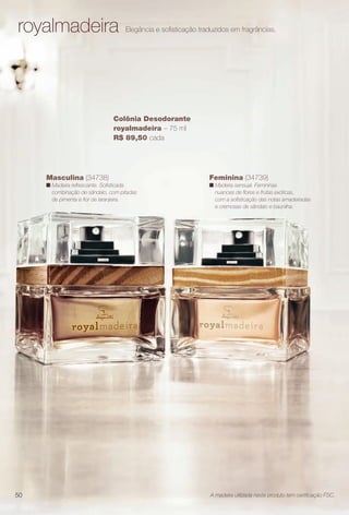 arizona.flow

PDF/X-4 ISO

royalmadeira

Elegância e sofsticação traduzidos em fragrâncias.

Colônia Desodorante
royalmadeira – 75 ml
R$ 89,50 cada

Masculina (34738)

Feminina (34739)

n Madeira refrescante. Sofsticada
combinação de sândalo, com pitadas
de pimenta e for de laranjeira.

n Madeira sensual. Femininas
nuances de fores e frutas exóticas,
com a sofsticação das notas amadeiradas
e cremosas de sândalo e baunilha.

50

A madeira utilizada neste produto tem certifcação FSC.

BR_PERFUMARIA_COLHEITA15-13.indd 50

8/15/13 1:07 AM
Agência: Arizona | Cliente: Arizona
Processado por arizona.flow em Thu Aug 15 01:30:40 2013

BLACK YELLOW MAGENTA CYAN

www.arizona.com.br +55 11 3847-1977

686888_BR_COLHEITA15-13_P050.pdf - 156.0 x 230.0 mm - p?g. 50

 