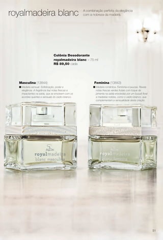arizona.flow

PDF/X-4 ISO

royalmadeira blanc

A combinação perfeita da elegância
com a nobreza da madeira.

Colônia Desodorante
royalmadeira blanc – 75 ml
R$ 89,50 cada

Masculina (13844)

Feminina (13843)

n Madeira sensual. Sofsticação, poder e
elegância. A fragrância traz notas frescas e
impactantes na saída, que se envolvem com os
acordes quentes e sensuais do cedro-branco.

n Madeira romântica. Feminina e luxuosa. Revela
notas frescas verdes frutais com toque de
pimenta na saída envolvidas por um buquê foral
e madeiras nobres, como o cedro-branco, que
complementam a sensualidade desta criação.

51

BR_PERFUMARIA_COLHEITA15-13.indd 51

8/15/13 1:07 AM
Agência: Arizona | Cliente: Arizona
Processado por arizona.flow em Thu Aug 15 01:30:42 2013

BLACK YELLOW MAGENTA CYAN

www.arizona.com.br +55 11 3847-1977

686888_BR_COLHEITA15-13_P051.pdf - 156.0 x 230.0 mm - p?g. 51

 