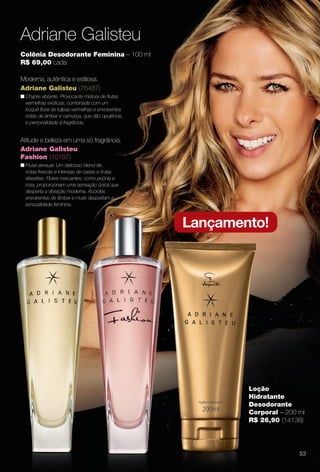 arizona.flow

PDF/X-4 ISO

Adriane Galisteu
Colônia Desodorante Feminina – 100 ml
R$ 69,00 cada
Moderna, autêntica e estilosa.
Adriane Galisteu (76487)
n Chypre vibrante. Provocante mistura de frutas
vermelhas exóticas, combinada com um
buquê foral de tulipas vermelhas e envolventes
notas de âmbar e camurça, que dão opulência
e personalidade à fragrância.

Atitude e beleza em uma só fragrância.
Adriane Galisteu
Fashion (10197)
n Frutal sensual. Um delicioso blend de
notas frescas e intensas de cassis e frutas
silvestres. Flores marcantes, como peônia e
rosa, proporcionam uma sensação única que
desperta a vibração moderna. Acordes
envolventes de âmbar e musk despertam a
sensualidade feminina.

Lançamento!

Loção
Hidratante
Desodorante
Corporal – 200 ml
R$ 26,90 (14138)

53

BR_PERFUMARIA_COLHEITA15-13.indd 53

8/22/13 11:22 AM

Agência: Arizona | Cliente: Arizona
Processado por arizona.flow em Thu Aug 22 11:23:45 2013

BLACK YELLOW MAGENTA CYAN

www.arizona.com.br +55 11 3847-1977

686888_BR_COLHEITA15-13_P053.pdf - 156.0 x 230.0 mm - p?g. 53

 