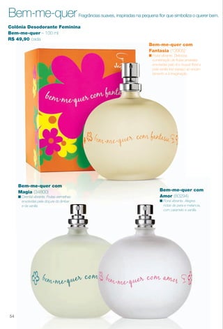 arizona.flow

PDF/X-4 ISO

Bem-me-quer

Fragrâncias suaves, inspiradas na pequena for que simboliza o querer bem.

Colônia Desodorante Feminina
Bem-me-quer – 100 ml
R$ 49,90 cada
Bem-me-quer com
Fantasia (13905)
n Frutal vibrante. Deliciosa
combinação de frutas amarelas
envolvidas pelo rico buquê foral e
pela vanilla traz espaço ao encantamento e à imaginação.

Bem-me-quer com
Magia (34800)

Bem-me-quer com
Amor (80294)

n Oriental vibrante. Frutas vermelhas
envolvidas pela doçura do âmbar
e da vanilla.

n Floral vibrante. Alegres
notas de pera e melancia,
com caramelo e vanilla.

54

BR_PERFUMARIA_COLHEITA15-13.indd 54

8/16/13 12:14 PM
Agência: Arizona | Cliente: Arizona
Processado por arizona.flow em Fri Aug 16 12:20:56 2013

BLACK YELLOW MAGENTA CYAN

www.arizona.com.br +55 11 3847-1977

686888_BR_COLHEITA15-13_P054.pdf - 156.0 x 230.0 mm - p?g. 54

 