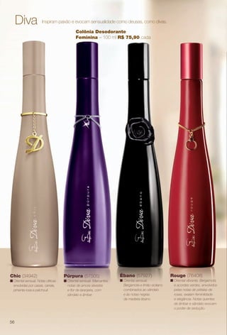 arizona.flow

PDF/X-4 ISO

Diva

Inspiram paixão e evocam sensualidade como deusas, como divas.
Colônia Desodorante
Feminina – 100 ml R$ 75,90 cada

Chic (34942)

Púrpura (57505)

n Oriental sensual. Notas cítricas
envolvidas por cassis, canela,
pimenta rosa e patchouli.

n Oriental sensual. Marcantes
notas de amora silvestre
e for de laranjeira, com
sândalo e âmbar.

Ébano (57927)

Rouge (76408)

n Oriental sensual.
Bergamota e limão-siciliano
combinados ao sândalo
e às notas negras
da madeira ébano.

n Oriental vibrante. Bergamota
e acordes verdes, envolvidos
pelas notas de pétalas de
rosas, exalam feminilidade
e elegância. Notas quentes
de âmbar e sândalo evocam
o poder de sedução.

56

BR_PERFUMARIA_COLHEITA15-13.indd 56

8/15/13 1:07 AM
Agência: Arizona | Cliente: Arizona
Processado por arizona.flow em Thu Aug 15 01:30:42 2013

BLACK YELLOW MAGENTA CYAN

www.arizona.com.br +55 11 3847-1977

686888_BR_COLHEITA15-13_P056.pdf - 156.0 x 230.0 mm - p?g. 56

 