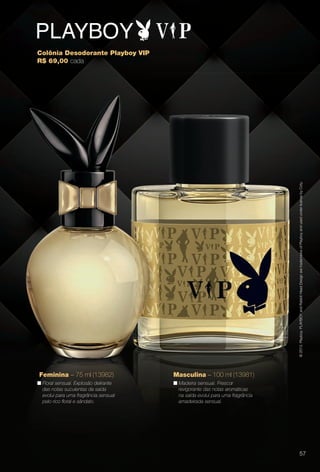 arizona.flow

PDF/X-4 ISO

© 2013. Playboy. PLAYBOY and Rabbit Head Design are trademarks of Playboy and used under license by Coty.

Colônia Desodorante Playboy VIP
R$ 69,00 cada

Feminina – 75 ml (13982)

Masculina – 100 ml (13981)

n Floral sensual. Explosão delirante
das notas suculentas da saída
evolui para uma fragrância sensual
pelo rico foral e sândalo.

n Madeira sensual. Frescor
revigorante das notas aromáticas
na saída evolui para uma fragrância
amadeirada sensual.

57

BR_PERFUMARIA_COLHEITA15-13.indd 57

8/15/13 1:07 AM
Agência: Arizona | Cliente: Arizona
Processado por arizona.flow em Thu Aug 15 01:30:41 2013

BLACK YELLOW MAGENTA CYAN

www.arizona.com.br +55 11 3847-1977

686888_BR_COLHEITA15-13_P057.pdf - 156.0 x 230.0 mm - p?g. 57

 
