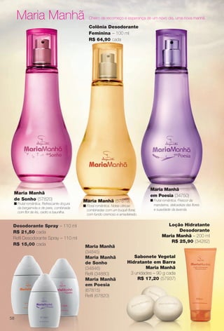 arizona.flow

PDF/X-4 ISO

Maria Manhã

Cheiro de recomeço e esperança de um novo dia, uma nova manhã.

Colônia Desodorante
Feminina – 100 ml
R$ 64,90 cada

Maria Manhã
de Sonho (57820)
n Frutal romântica. Refrescante doçura
da bergamota e de pera, combinada
com for de íris, cedro e baunilha.

Desodorante Spray – 110 ml
R$ 21,50 cada
Refl Desodorante Spray – 110 ml
R$ 15,00 cada

Maria Manhã
em Poesia (34750)
Maria Manhã (57819)
n Floral romântica. Notas cítricas
combinadas com um buquê foral,
com fundo cremoso e amadeirado.

n Frutal romântica. Frescor da
mandarina, delicadeza das fores
e suavidade da lavanda.

Loção Hidratante
Desodorante
Maria Manhã – 200 ml
R$ 25,90 (34282)
Maria Manhã
(34845)
Maria Manhã
de Sonho
(34846)
Refl (34880)
Maria Manhã
em Poesia
(67815)
Refl (67820)

Sabonete Vegetal
Hidratante em Barra
Maria Manhã
3 unidades – 90 g cada
R$ 17,20 (57937)

58

BR_PERFUMARIA_COLHEITA15-13.indd 58

8/15/13 1:07 AM
Agência: Arizona | Cliente: Arizona
Processado por arizona.flow em Thu Aug 15 01:30:40 2013

BLACK YELLOW MAGENTA CYAN

www.arizona.com.br +55 11 3847-1977

686888_BR_COLHEITA15-13_P058.pdf - 156.0 x 230.0 mm - p?g. 58

 
