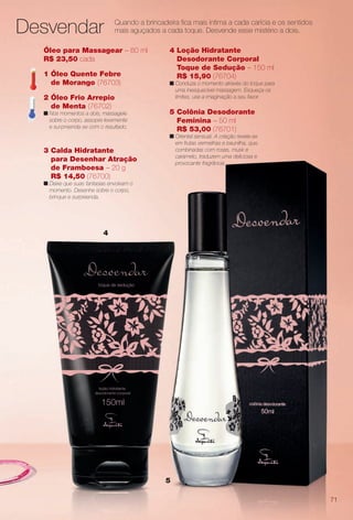 arizona.flow

PDF/X-4 ISO

Desvendar

Quando a brincadeira fca mais íntima a cada carícia e os sentidos
mais aguçados a cada toque. Desvende esse mistério a dois.

Óleo para Massagear – 60 ml
R$ 23,50 cada
1 Óleo Quente Febre
de Morango (76703)
2 Óleo Frio Arrepio
de Menta (76702)
n Nos momentos a dois, massageie
sobre o corpo, assopre levemente
e surpreenda-se com o resultado.

3 Calda Hidratante
para Desenhar Atração
de Framboesa – 20 g
R$ 14,50 (76700)

4 Loção Hidratante
Desodorante Corporal
Toque de Sedução – 150 ml
R$ 15,90 (76704)
n Conduza o momento através do toque para
uma inesquecível massagem. Esqueça os
limites, use a imaginação a seu favor.

5 Colônia Desodorante
Feminina – 50 ml
R$ 53,00 (76701)
n Oriental sensual. A criação revela-se
em frutas vermelhas e baunilha, que,
combinadas com rosas, musk e
caramelo, traduzem uma deliciosa e
provocante fragrância.

n Deixe que suas fantasias envolvam o
momento. Desenhe sobre o corpo,
brinque e surpreenda.

4

5
71

BR_PERFUMARIA_COLHEITA15-13.indd 71

8/15/13 1:09 AM
Agência: Arizona | Cliente: Arizona
Processado por arizona.flow em Thu Aug 15 01:30:41 2013

BLACK YELLOW MAGENTA CYAN

www.arizona.com.br +55 11 3847-1977

686888_BR_COLHEITA15-13_P071.pdf - 156.0 x 230.0 mm - p?g. 71

 
