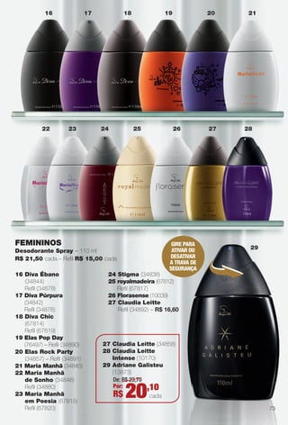 arizona.flow

PDF/X-4 ISO

16

22

17

23

18

24

19

25

26

FEMININOS

27

GIRE PARA
ATIVAR OU
DESATIVAR
A TRAVA DE
SEGURAnçA

Desodorante Spray – 110 ml
R$ 21,50 cada – Refl R$ 15,00 cada
16 Diva Ébano
(34844)
Refl (34878)
17 Diva Púrpura
(34842)
Refl (34876)
18 Diva Chic
(67814)
Refl (67819)
19 Elas Pop Day
(76497) – Refl (34890)
20 Elas Rock Party
(34857) – Refl (34891)
21 Maria Manhã (34845)
22 Maria Manhã
de Sonho (34846)
Refl (34880)
23 Maria Manhã
em Poesia (67815)
Refl (67820)

20

21

28

29

24 Stigma (34838)
25 royalmadeira (67812)
Refl (67817)
26 Florasense (10039)
27 Claudia Leitte
Refl (34892) – R$ 16,60

27 Claudia Leitte (34858)
28 Claudia Leitte
Intense (10170)
29 Adriane Galisteu
(13873)
De: R$ 23,70
Por:
,10

R$

20

cada
73

BR_PERFUMARIA_COLHEITA15-13.indd 73

8/21/13 4:14 AM
Agência: Arizona | Cliente: Arizona
Processado por arizona.flow em Wed Aug 21 04:15:04 2013

BLACK YELLOW MAGENTA CYAN

www.arizona.com.br +55 11 3847-1977

686888_BR_COLHEITA15-13_P073.pdf - 156.0 x 230.0 mm - p?g. 73

 