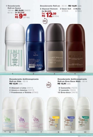 PDF/X-4 ISO

arizona.flow

1 Desodorante
Roll-on Suave
100 ml – R$ 15,50 (34823)
65 ml – De: R$ 12,60
Por:
,90

R$

9

Desodorante Roll-on – 65 ml – R$ 14,80 cada
2 Abyssal Homem
De: R$ 14,80
Por:
,50

R$

(57185)

24

1

12

3

24

5 Abacaxi e Lima (34914)
6 Amora e Ameixa (34919)
7 Framboesa e Violeta (67943)

5

6

4 Malte
(67650)

(67654)

2

Desodorante Antitranspirante
Roll-on Vida – 65 ml
R$ 12,90 cada

74

3 Uzon 4x4
(67653)

4
Desodorante Antitranspirante
Roll-on Erva Doce Mais – 65 ml
R$ 12,90 cada
8 Camomila (76223)
9 Lavanda (76224)
10 Erva-doce (34618)

7

BR_PERFUMARIA_COLHEITA15-13.indd 74

8

9

10

8/15/13 1:09 AM
Agência: Arizona | Cliente: Arizona
Processado por arizona.flow em Thu Aug 15 01:30:41 2013

BLACK YELLOW MAGENTA CYAN

www.arizona.com.br +55 11 3847-1977

686888_BR_COLHEITA15-13_P074.pdf - 156.0 x 230.0 mm - p?g. 74

 