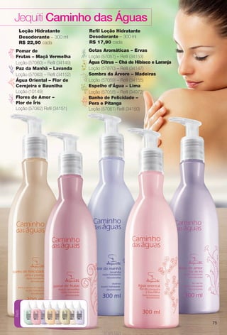 arizona.flow

PDF/X-4 ISO

Jequiti Caminho das Águas
Loção Hidratante
Desodorante – 300 ml
R$ 22,90 cada

Gotas Aromáticas – Ervas
Loção (57057) – Refl (34153)
Água Citrus – Chá de Hibisco e Laranja
Loção (57870) – Refl (34147)
Sombra da Árvore – Madeiras
Loção (57059) – Refl (34155)
Espelho d’Água – Lima
Loção (57058) – Refl (34972)
Banho de Felicidade –
Pera e Pitanga
Loção (57061) Refl (34150)

Refil

Pomar de
Frutas – Maçã Vermelha
Loção (57060) – Refl (34149)
Paz da Manhã – Lavanda
Loção (57063) – Refl (34152)
Água Oriental – Flor de
Cerejeira e Baunilha
Loção (10149)
Flores de Amor –
Flor de Íris
Loção (57062) Refl (34151)

Refl Loção Hidratante
Desodorante – 300 ml
R$ 17,90 cada

75

BR_CAMINHO DAS AGUAS_COLHEITA15-13.indd 75

8/21/13 5:49 PM
Agência: Arizona | Cliente: Arizona
Processado por arizona.flow em Wed Aug 21 17:50:16 2013

BLACK YELLOW MAGENTA CYAN

www.arizona.com.br +55 11 3847-1977

686888_BR_COLHEITA15-13_P075.pdf - 156.0 x 230.0 mm - p?g. 75

 
